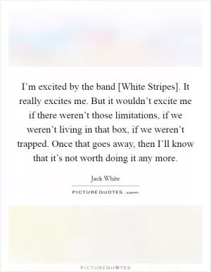 I’m excited by the band [White Stripes]. It really excites me. But it wouldn’t excite me if there weren’t those limitations, if we weren’t living in that box, if we weren’t trapped. Once that goes away, then I’ll know that it’s not worth doing it any more Picture Quote #1