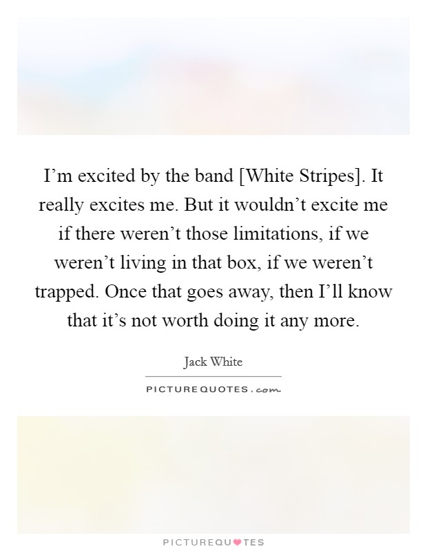 I'm excited by the band [White Stripes]. It really excites me. But it wouldn't excite me if there weren't those limitations, if we weren't living in that box, if we weren't trapped. Once that goes away, then I'll know that it's not worth doing it any more Picture Quote #1
