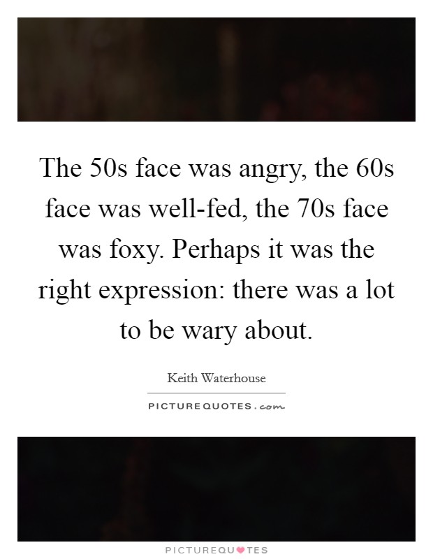 The 50s face was angry, the 60s face was well-fed, the 70s face was foxy. Perhaps it was the right expression: there was a lot to be wary about Picture Quote #1