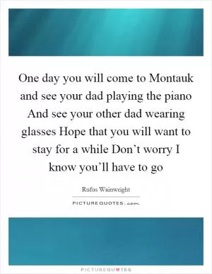 One day you will come to Montauk and see your dad playing the piano And see your other dad wearing glasses Hope that you will want to stay for a while Don’t worry I know you’ll have to go Picture Quote #1