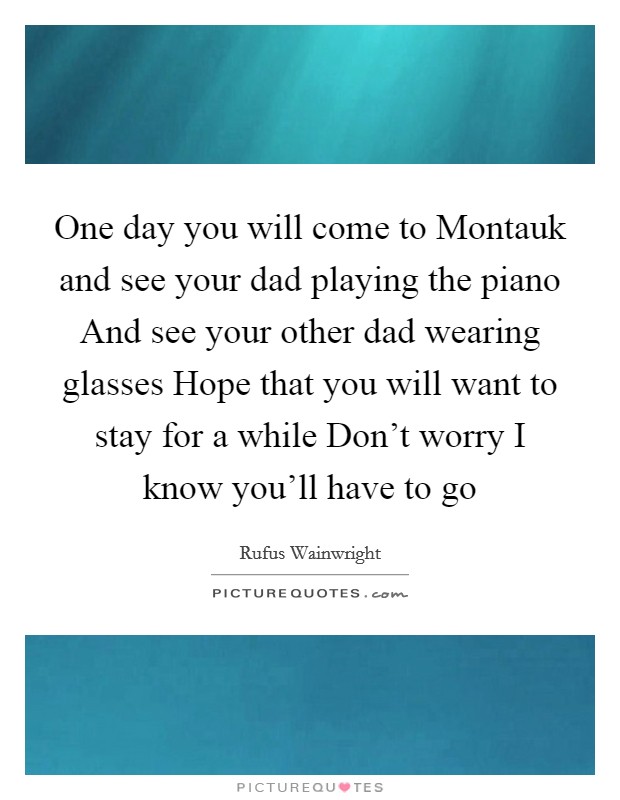 One day you will come to Montauk and see your dad playing the piano And see your other dad wearing glasses Hope that you will want to stay for a while Don't worry I know you'll have to go Picture Quote #1