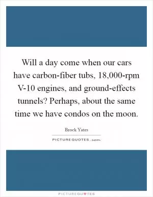 Will a day come when our cars have carbon-fiber tubs, 18,000-rpm V-10 engines, and ground-effects tunnels? Perhaps, about the same time we have condos on the moon Picture Quote #1