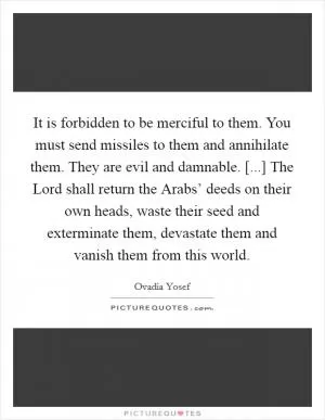 It is forbidden to be merciful to them. You must send missiles to them and annihilate them. They are evil and damnable. [...] The Lord shall return the Arabs’ deeds on their own heads, waste their seed and exterminate them, devastate them and vanish them from this world Picture Quote #1