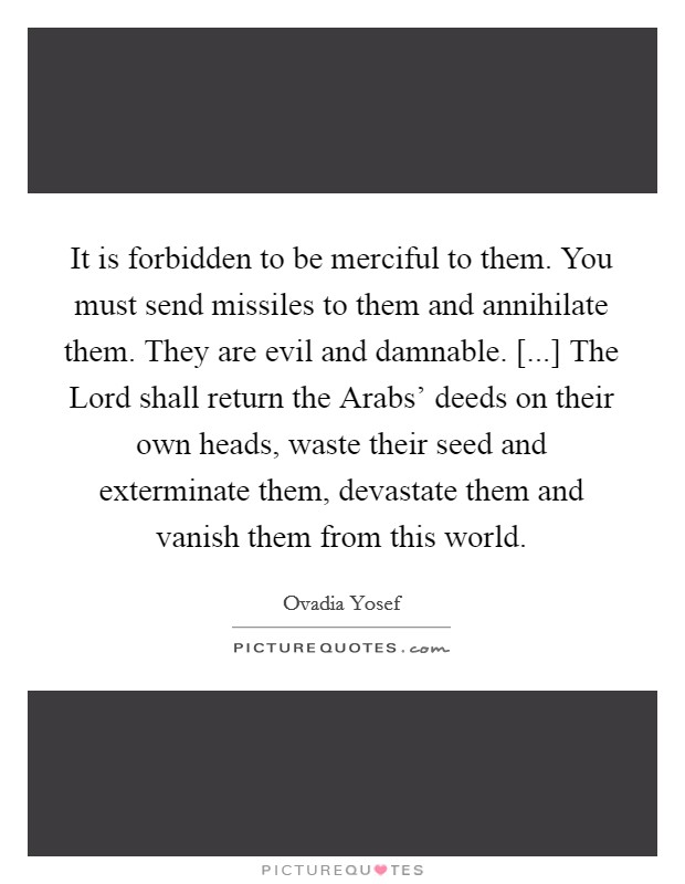 It is forbidden to be merciful to them. You must send missiles to them and annihilate them. They are evil and damnable. [...] The Lord shall return the Arabs' deeds on their own heads, waste their seed and exterminate them, devastate them and vanish them from this world Picture Quote #1