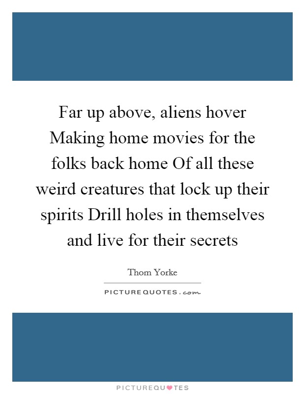 Far up above, aliens hover Making home movies for the folks back home Of all these weird creatures that lock up their spirits Drill holes in themselves and live for their secrets Picture Quote #1