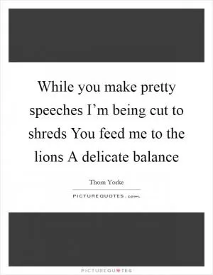 While you make pretty speeches I’m being cut to shreds You feed me to the lions A delicate balance Picture Quote #1