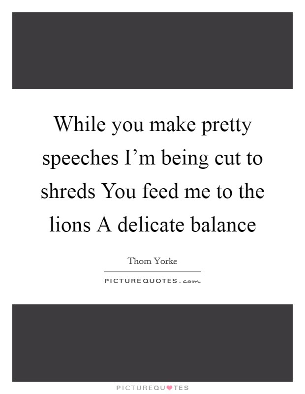 While you make pretty speeches I'm being cut to shreds You feed me to the lions A delicate balance Picture Quote #1