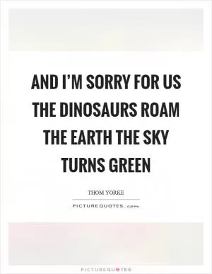 And I’m sorry for us The dinosaurs roam the earth The sky turns green Picture Quote #1