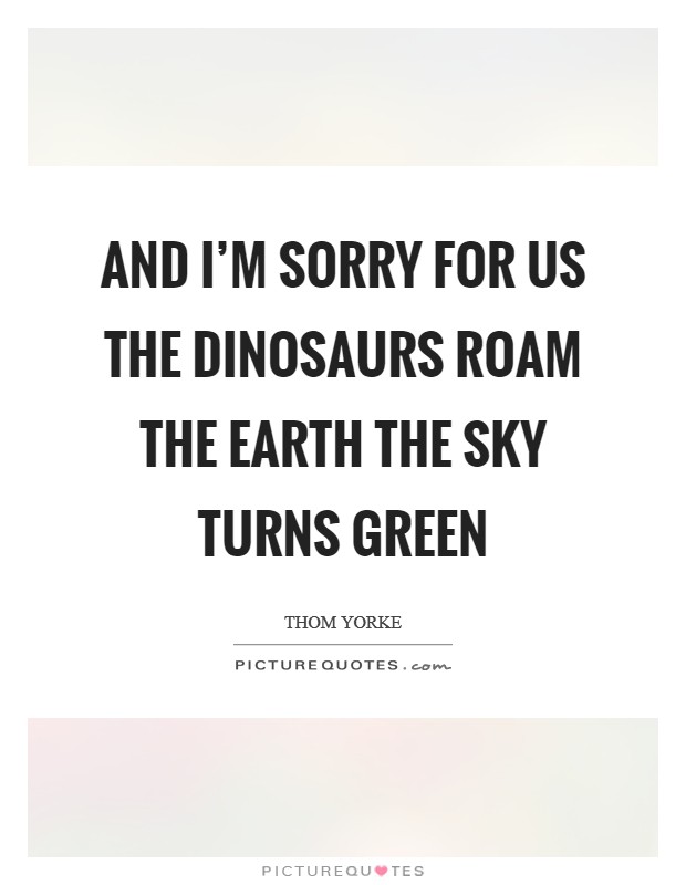 And I'm sorry for us The dinosaurs roam the earth The sky turns green Picture Quote #1