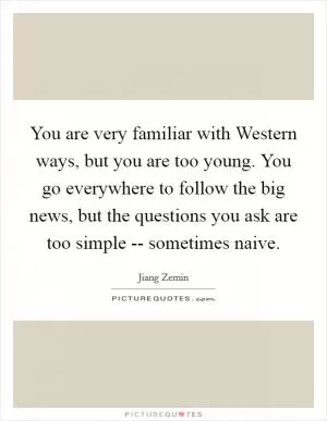 You are very familiar with Western ways, but you are too young. You go everywhere to follow the big news, but the questions you ask are too simple -- sometimes naive Picture Quote #1
