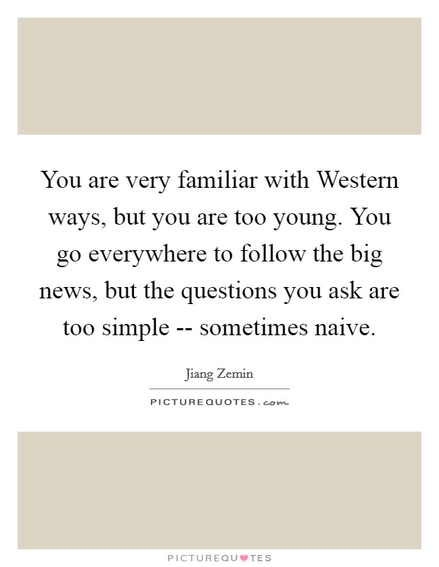 You are very familiar with Western ways, but you are too young. You go everywhere to follow the big news, but the questions you ask are too simple -- sometimes naive Picture Quote #1