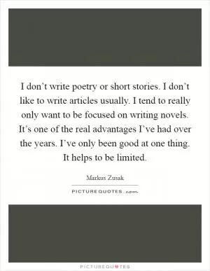 I don’t write poetry or short stories. I don’t like to write articles usually. I tend to really only want to be focused on writing novels. It’s one of the real advantages I’ve had over the years. I’ve only been good at one thing. It helps to be limited Picture Quote #1
