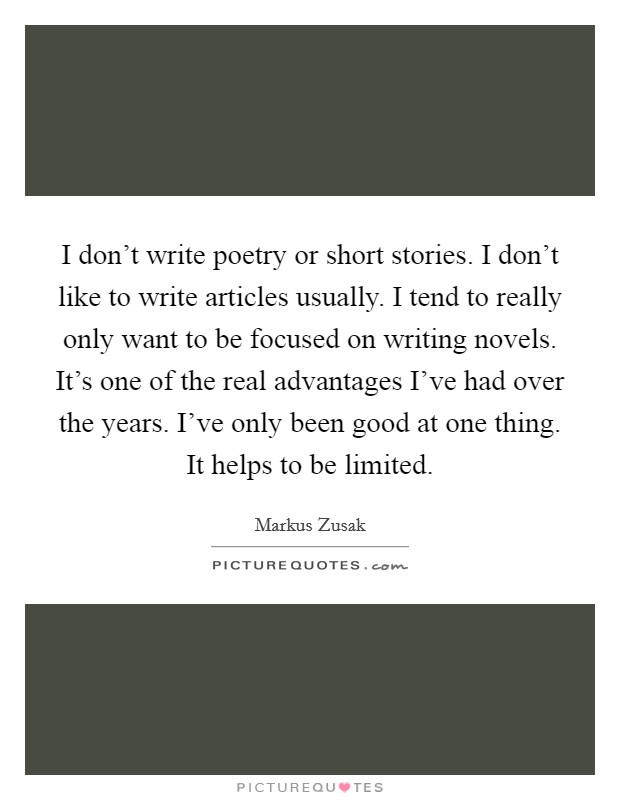 I don't write poetry or short stories. I don't like to write articles usually. I tend to really only want to be focused on writing novels. It's one of the real advantages I've had over the years. I've only been good at one thing. It helps to be limited Picture Quote #1