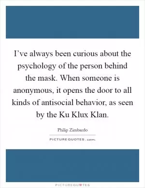 I’ve always been curious about the psychology of the person behind the mask. When someone is anonymous, it opens the door to all kinds of antisocial behavior, as seen by the Ku Klux Klan Picture Quote #1