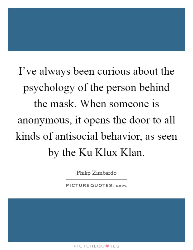 I've always been curious about the psychology of the person behind the mask. When someone is anonymous, it opens the door to all kinds of antisocial behavior, as seen by the Ku Klux Klan Picture Quote #1