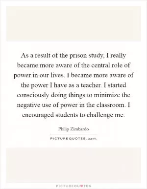 As a result of the prison study, I really became more aware of the central role of power in our lives. I became more aware of the power I have as a teacher. I started consciously doing things to minimize the negative use of power in the classroom. I encouraged students to challenge me Picture Quote #1