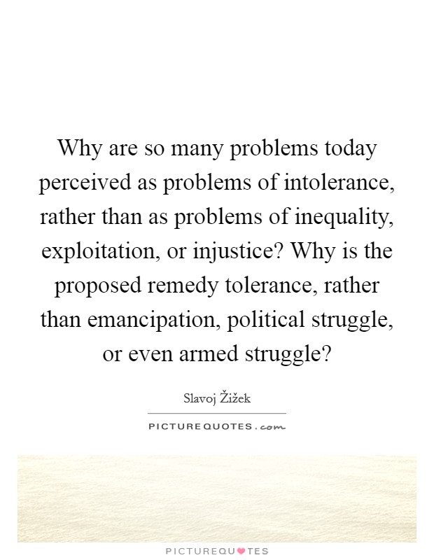 Why are so many problems today perceived as problems of intolerance, rather than as problems of inequality, exploitation, or injustice? Why is the proposed remedy tolerance, rather than emancipation, political struggle, or even armed struggle? Picture Quote #1