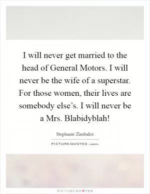 I will never get married to the head of General Motors. I will never be the wife of a superstar. For those women, their lives are somebody else’s. I will never be a Mrs. Blabidyblah! Picture Quote #1