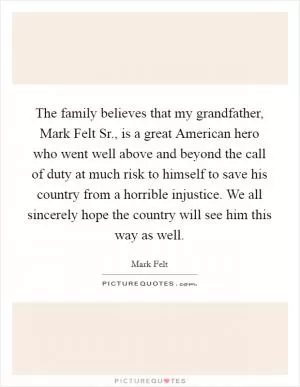 The family believes that my grandfather, Mark Felt Sr., is a great American hero who went well above and beyond the call of duty at much risk to himself to save his country from a horrible injustice. We all sincerely hope the country will see him this way as well Picture Quote #1