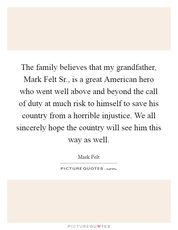 The family believes that my grandfather, Mark Felt Sr., is a great American hero who went well above and beyond the call of duty at much risk to himself to save his country from a horrible injustice. We all sincerely hope the country will see him this way as well Picture Quote #1