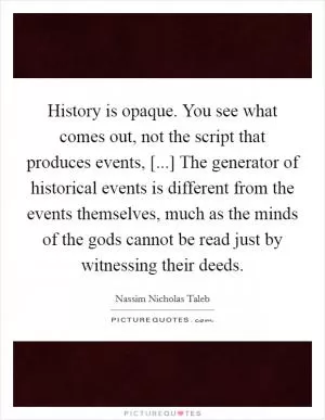 History is opaque. You see what comes out, not the script that produces events, [...] The generator of historical events is different from the events themselves, much as the minds of the gods cannot be read just by witnessing their deeds Picture Quote #1