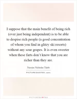 I suppose that the main benefit of being rich (over just being independent) is to be able to despise rich people (a good concentration of whom you find in glitzy ski resorts) without any sour grapes. It is even sweeter when these farts don’t know that you are richer than they are Picture Quote #1
