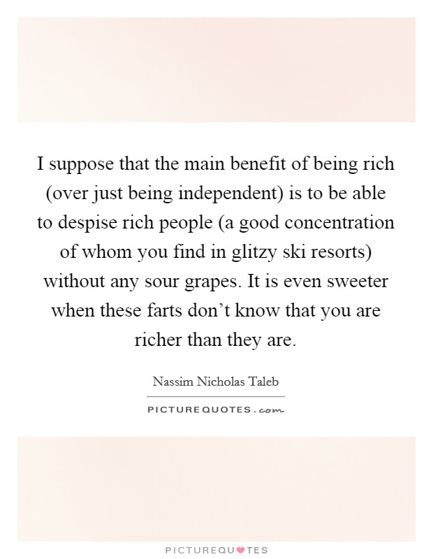 I suppose that the main benefit of being rich (over just being independent) is to be able to despise rich people (a good concentration of whom you find in glitzy ski resorts) without any sour grapes. It is even sweeter when these farts don't know that you are richer than they are Picture Quote #1