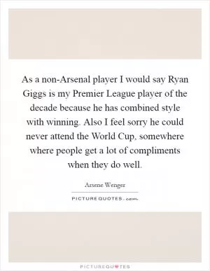As a non-Arsenal player I would say Ryan Giggs is my Premier League player of the decade because he has combined style with winning. Also I feel sorry he could never attend the World Cup, somewhere where people get a lot of compliments when they do well Picture Quote #1