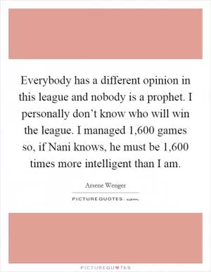 Everybody has a different opinion in this league and nobody is a prophet. I personally don’t know who will win the league. I managed 1,600 games so, if Nani knows, he must be 1,600 times more intelligent than I am Picture Quote #1