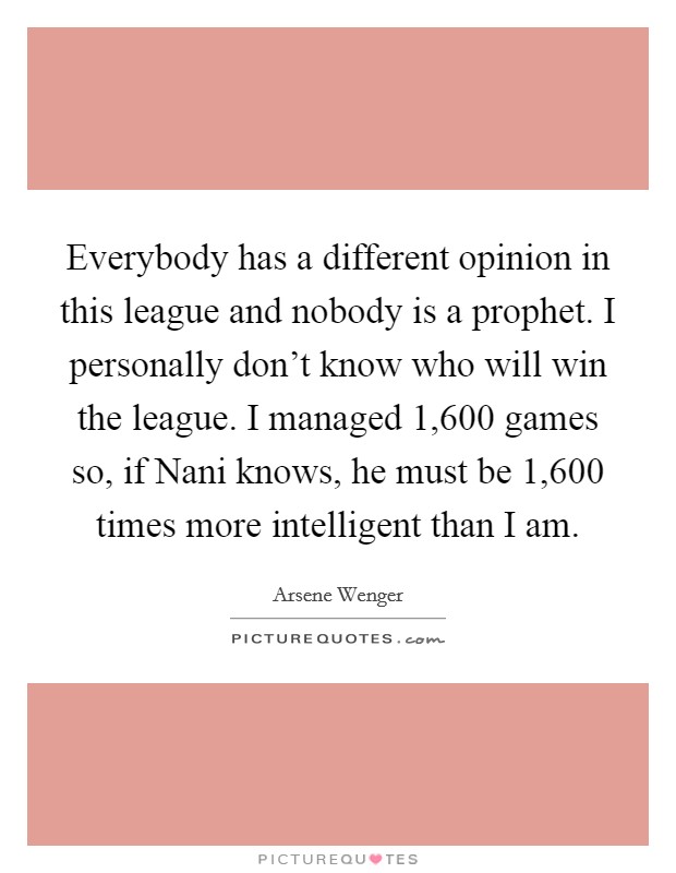 Everybody has a different opinion in this league and nobody is a prophet. I personally don't know who will win the league. I managed 1,600 games so, if Nani knows, he must be 1,600 times more intelligent than I am Picture Quote #1