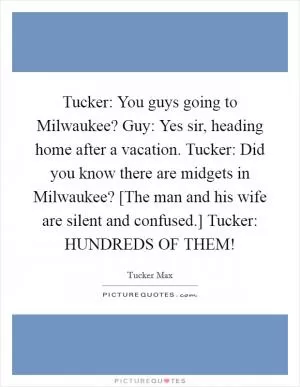 Tucker: You guys going to Milwaukee? Guy: Yes sir, heading home after a vacation. Tucker: Did you know there are midgets in Milwaukee? [The man and his wife are silent and confused.] Tucker: HUNDREDS OF THEM! Picture Quote #1