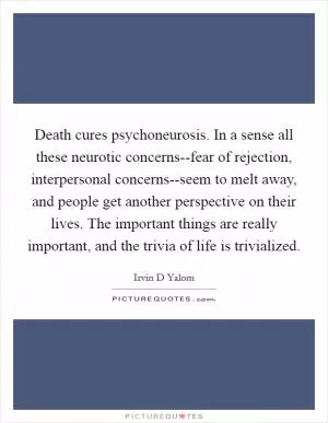 Death cures psychoneurosis. In a sense all these neurotic concerns--fear of rejection, interpersonal concerns--seem to melt away, and people get another perspective on their lives. The important things are really important, and the trivia of life is trivialized Picture Quote #1