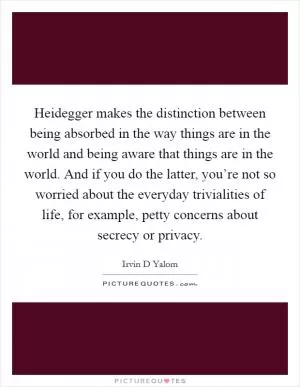 Heidegger makes the distinction between being absorbed in the way things are in the world and being aware that things are in the world. And if you do the latter, you’re not so worried about the everyday trivialities of life, for example, petty concerns about secrecy or privacy Picture Quote #1