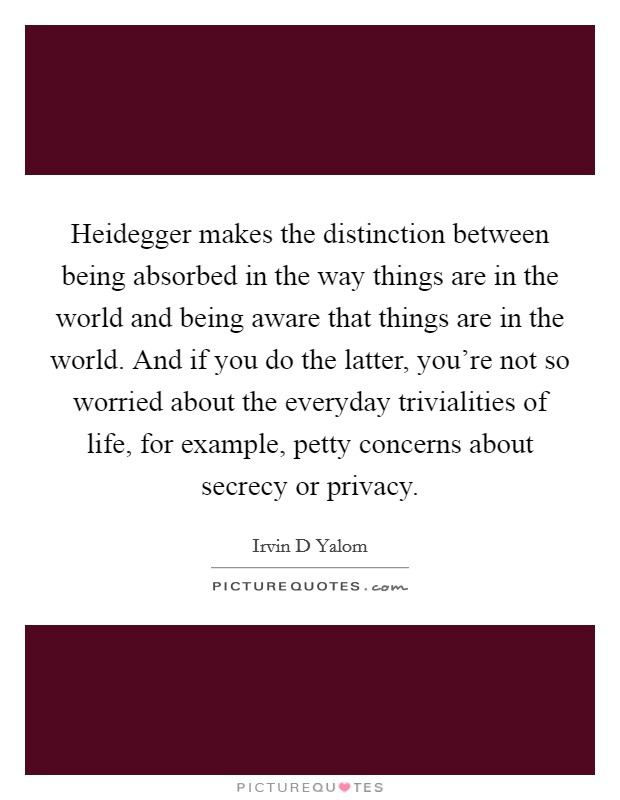 Heidegger makes the distinction between being absorbed in the way things are in the world and being aware that things are in the world. And if you do the latter, you're not so worried about the everyday trivialities of life, for example, petty concerns about secrecy or privacy Picture Quote #1