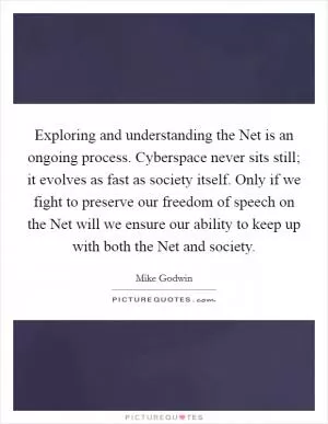 Exploring and understanding the Net is an ongoing process. Cyberspace never sits still; it evolves as fast as society itself. Only if we fight to preserve our freedom of speech on the Net will we ensure our ability to keep up with both the Net and society Picture Quote #1