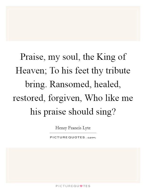 Praise, my soul, the King of Heaven; To his feet thy tribute bring. Ransomed, healed, restored, forgiven, Who like me his praise should sing? Picture Quote #1