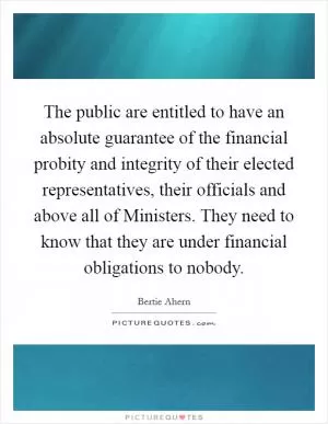 The public are entitled to have an absolute guarantee of the financial probity and integrity of their elected representatives, their officials and above all of Ministers. They need to know that they are under financial obligations to nobody Picture Quote #1