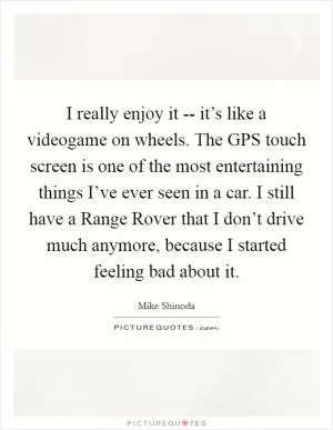 I really enjoy it -- it’s like a videogame on wheels. The GPS touch screen is one of the most entertaining things I’ve ever seen in a car. I still have a Range Rover that I don’t drive much anymore, because I started feeling bad about it Picture Quote #1