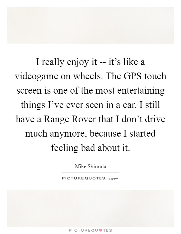 I really enjoy it -- it's like a videogame on wheels. The GPS touch screen is one of the most entertaining things I've ever seen in a car. I still have a Range Rover that I don't drive much anymore, because I started feeling bad about it Picture Quote #1