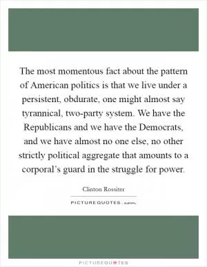 The most momentous fact about the pattern of American politics is that we live under a persistent, obdurate, one might almost say tyrannical, two-party system. We have the Republicans and we have the Democrats, and we have almost no one else, no other strictly political aggregate that amounts to a corporal’s guard in the struggle for power Picture Quote #1