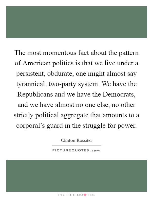 The most momentous fact about the pattern of American politics is that we live under a persistent, obdurate, one might almost say tyrannical, two-party system. We have the Republicans and we have the Democrats, and we have almost no one else, no other strictly political aggregate that amounts to a corporal's guard in the struggle for power Picture Quote #1