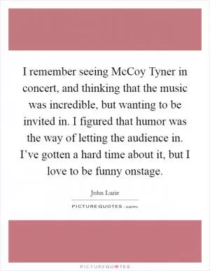 I remember seeing McCoy Tyner in concert, and thinking that the music was incredible, but wanting to be invited in. I figured that humor was the way of letting the audience in. I’ve gotten a hard time about it, but I love to be funny onstage Picture Quote #1