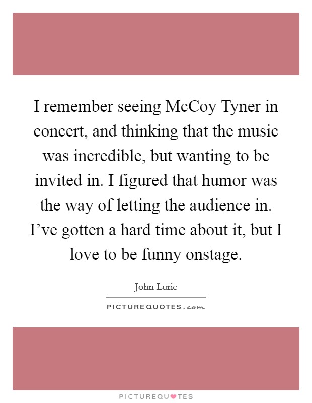 I remember seeing McCoy Tyner in concert, and thinking that the music was incredible, but wanting to be invited in. I figured that humor was the way of letting the audience in. I've gotten a hard time about it, but I love to be funny onstage Picture Quote #1