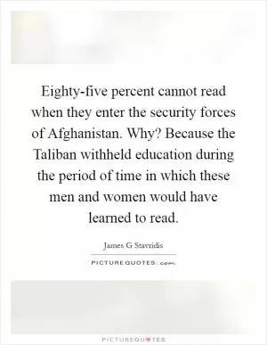 Eighty-five percent cannot read when they enter the security forces of Afghanistan. Why? Because the Taliban withheld education during the period of time in which these men and women would have learned to read Picture Quote #1