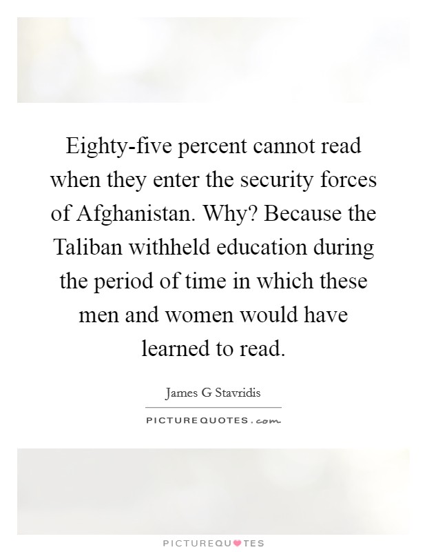 Eighty-five percent cannot read when they enter the security forces of Afghanistan. Why? Because the Taliban withheld education during the period of time in which these men and women would have learned to read Picture Quote #1