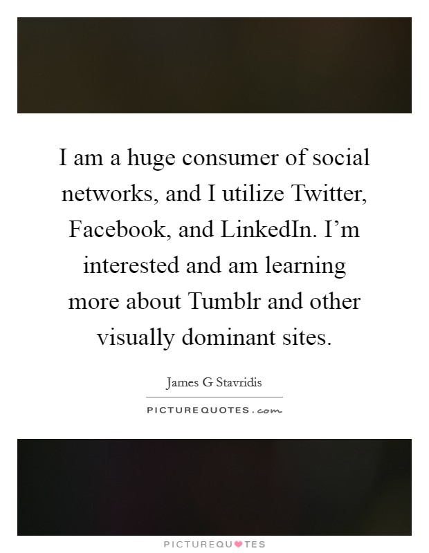 I am a huge consumer of social networks, and I utilize Twitter, Facebook, and LinkedIn. I'm interested and am learning more about Tumblr and other visually dominant sites Picture Quote #1