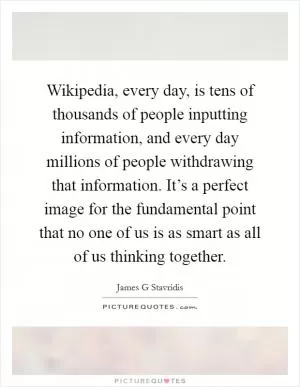 Wikipedia, every day, is tens of thousands of people inputting information, and every day millions of people withdrawing that information. It’s a perfect image for the fundamental point that no one of us is as smart as all of us thinking together Picture Quote #1