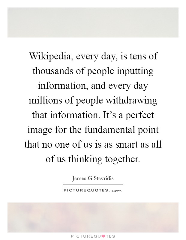 Wikipedia, every day, is tens of thousands of people inputting information, and every day millions of people withdrawing that information. It's a perfect image for the fundamental point that no one of us is as smart as all of us thinking together Picture Quote #1
