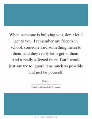 When someone is bullying you, don’t let it get to you. I remember my friends in school, someone said something mean to them, and they really let it get to them. And it really affected them. But I would just say try to ignore it as much as possible and just be yourself Picture Quote #1