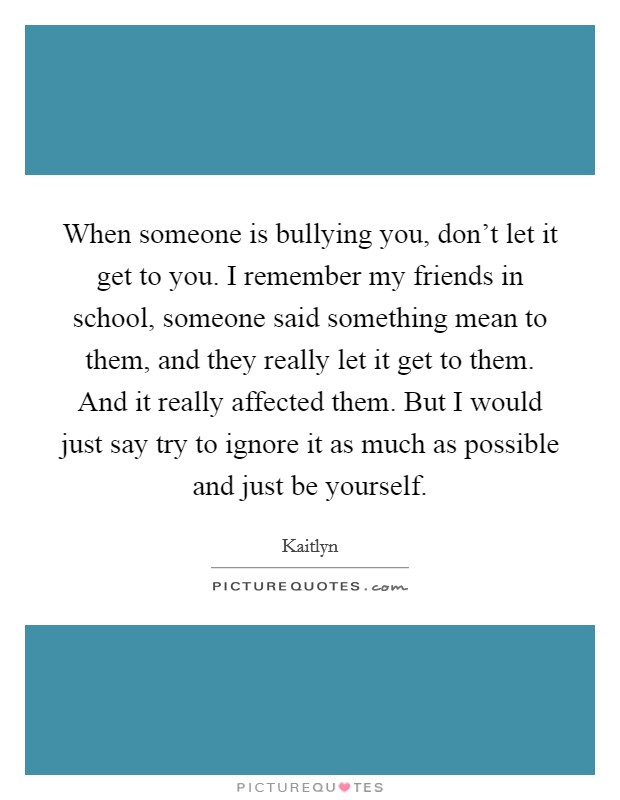 When someone is bullying you, don't let it get to you. I remember my friends in school, someone said something mean to them, and they really let it get to them. And it really affected them. But I would just say try to ignore it as much as possible and just be yourself Picture Quote #1
